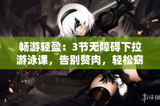 畅游轻盈：3节无障碍下拉游泳课，告别赘肉，轻松窈窕