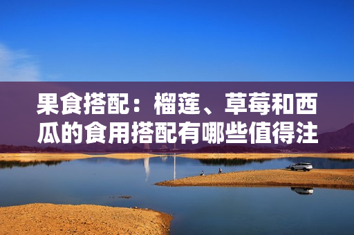 果食搭配：榴莲、草莓和西瓜的食用搭配有哪些值得注意的问题？