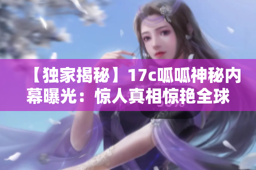【独家揭秘】17c呱呱神秘内幕曝光：惊人真相惊艳全球【震撼】