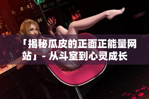 「揭秘瓜皮的正面正能量网站」- 从斗室到心灵成长