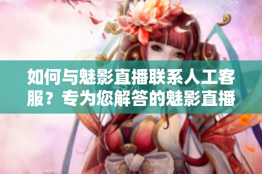 如何与魅影直播联系人工客服？专为您解答的魅影直播客服平台指南
