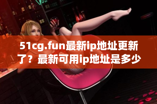 51cg.fun最新ip地址更新了？最新可用ip地址是多少？