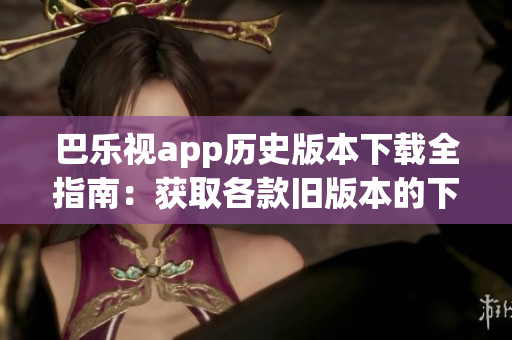 巴乐视app历史版本下载全指南：获取各款旧版本的下载方法