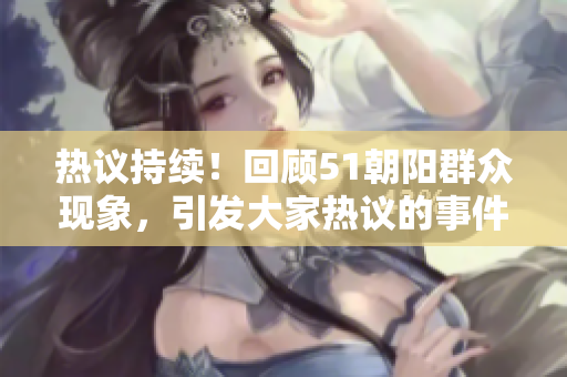 热议持续！回顾51朝阳群众现象，引发大家热议的事件展开热点追踪