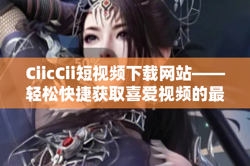 CiicCii短视频下载网站——轻松快捷获取喜爱视频的最佳选择