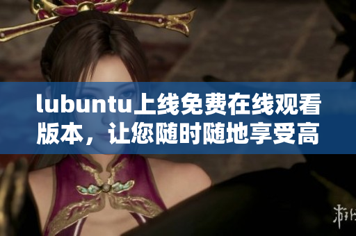 lubuntu上线免费在线观看版本，让您随时随地享受高清视频体验