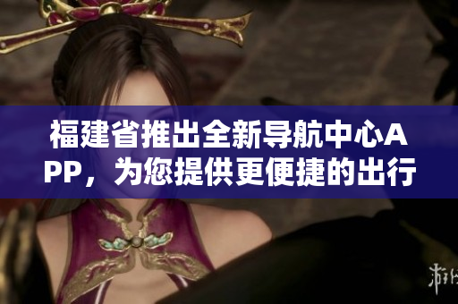 福建省推出全新导航中心APP，为您提供更便捷的出行服务