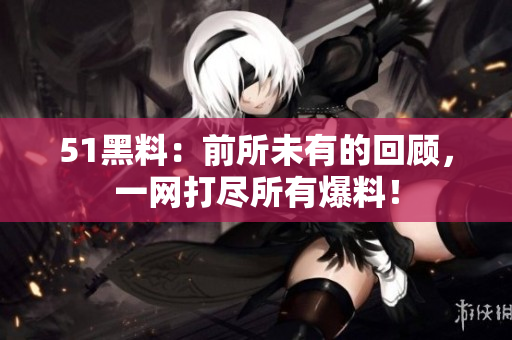 51黑料：前所未有的回顾，一网打尽所有爆料！