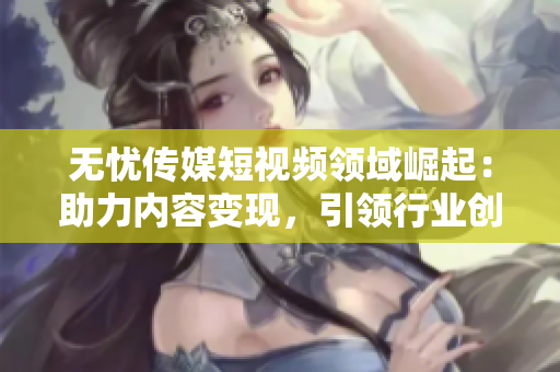 无忧传媒短视频领域崛起：助力内容变现，引领行业创新