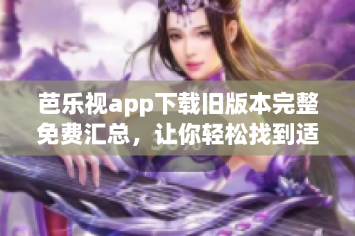 芭乐视app下载旧版本完整免费汇总，让你轻松找到适合自己的版本