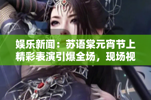 娱乐新闻：苏语棠元宵节上精彩表演引爆全场，现场视频在线观看
