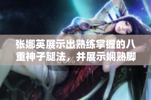 张娜英展示出熟练掌握的八重神子腿法，并展示娴熟脚法的图片