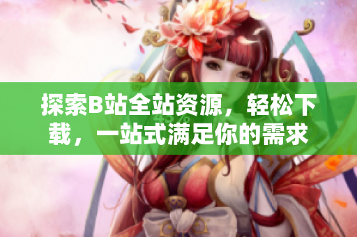 探索B站全站资源，轻松下载，一站式满足你的需求