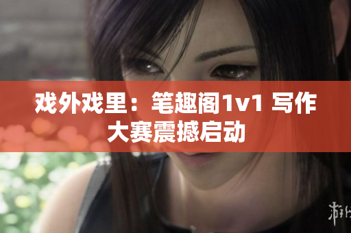戏外戏里：笔趣阁1v1 写作大赛震撼启动
