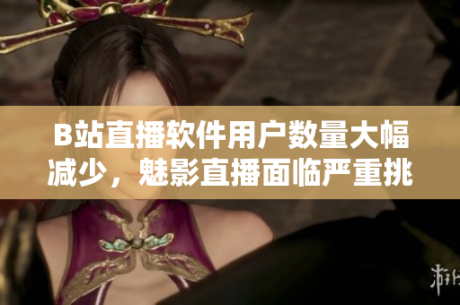 B站直播软件用户数量大幅减少，魅影直播面临严重挑战