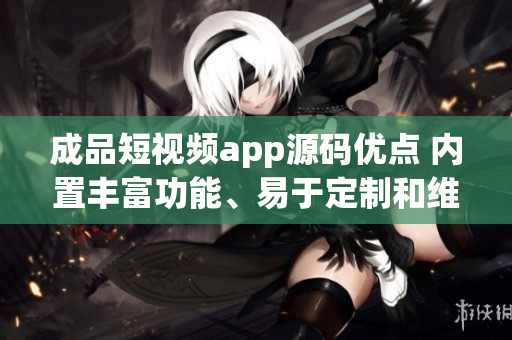 成品短视频app源码优点 内置丰富功能、易于定制和维护、用户体验优秀