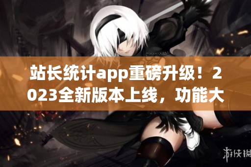 站长统计app重磅升级！2023全新版本上线，功能大升级，用户体验再升级