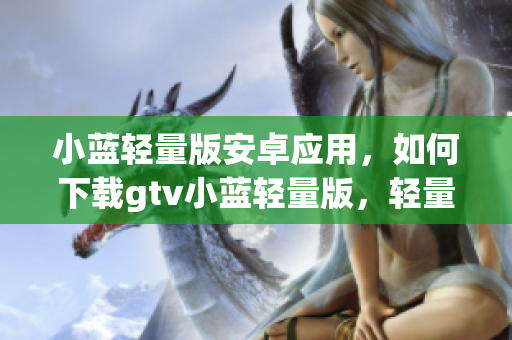 小蓝轻量版安卓应用，如何下载gtv小蓝轻量版，轻量版gtv小蓝apk下载指南