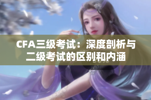 CFA三级考试：深度剖析与二级考试的区别和内涵