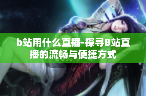 b站用什么直播-探寻B站直播的流畅与便捷方式