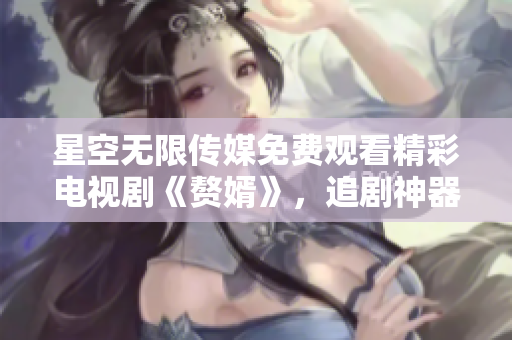 星空无限传媒免费观看精彩电视剧《赘婿》，追剧神器等你来战