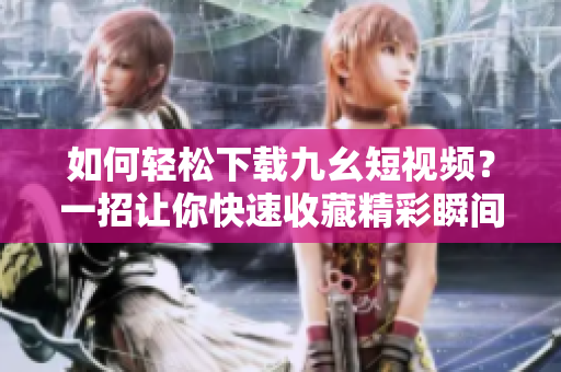 如何轻松下载九幺短视频？一招让你快速收藏精彩瞬间