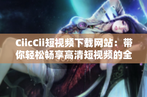 CiicCii短视频下载网站：带你轻松畅享高清短视频的全新体验