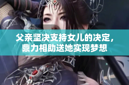 父亲坚决支持女儿的决定，鼎力相助送她实现梦想