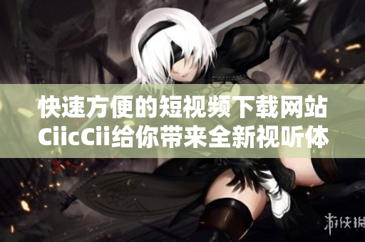 快速方便的短视频下载网站CiicCii给你带来全新视听体验