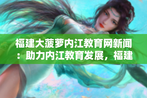 福建大菠萝内江教育网新闻：助力内江教育发展，福建大菠萝开启智慧互联新时代