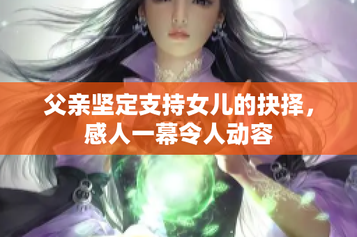 父亲坚定支持女儿的抉择，感人一幕令人动容