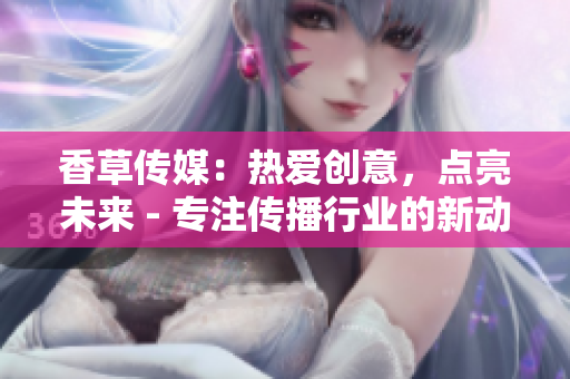 香草传媒：热爱创意，点亮未来 - 专注传播行业的新动向