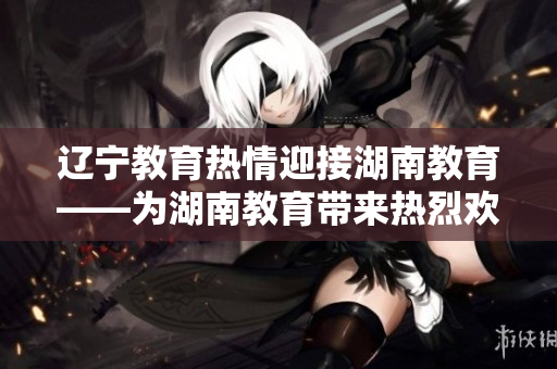 辽宁教育热情迎接湖南教育——为湖南教育带来热烈欢迎