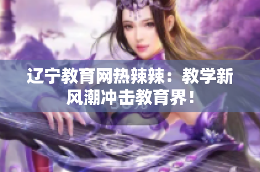 辽宁教育网热辣辣：教学新风潮冲击教育界！