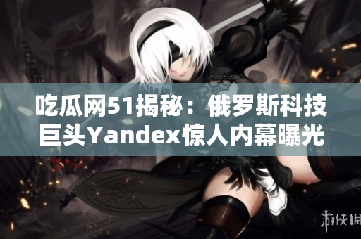 吃瓜网51揭秘：俄罗斯科技巨头Yandex惊人内幕曝光，引发轰动