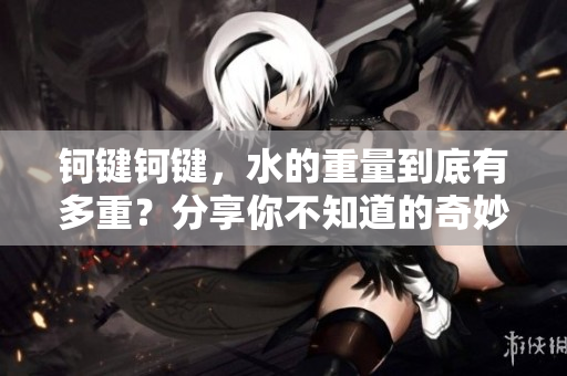 钶键钶键，水的重量到底有多重？分享你不知道的奇妙知识