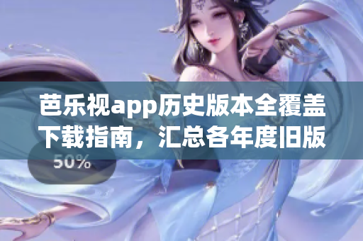芭乐视app历史版本全覆盖下载指南，汇总各年度旧版应用安装包，覆盖全平台操作系统