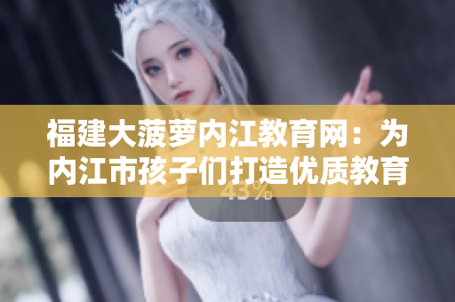 福建大菠萝内江教育网：为内江市孩子们打造优质教育平台