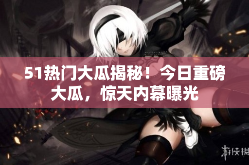 51热门大瓜揭秘！今日重磅大瓜，惊天内幕曝光