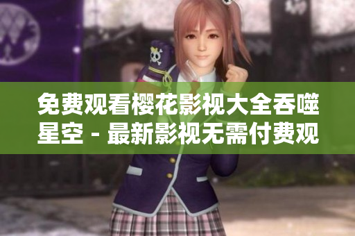 免费观看樱花影视大全吞噬星空 - 最新影视无需付费观看!