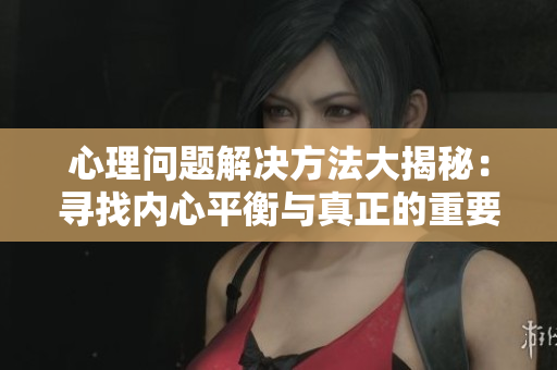 心理问题解决方法大揭秘：寻找内心平衡与真正的重要性