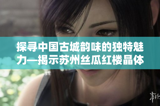 探寻中国古城韵味的独特魅力—揭示苏州丝瓜红楼晶体有限公司的故事