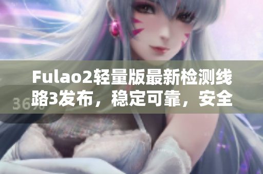 Fulao2轻量版最新检测线路3发布，稳定可靠，安全高效，用户口碑持续赞誉