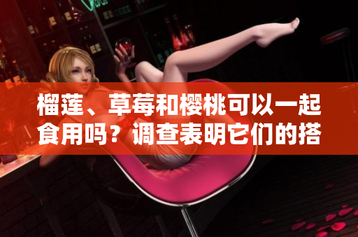 榴莲、草莓和樱桃可以一起食用吗？调查表明它们的搭配可呈现出令人惊喜的口感
