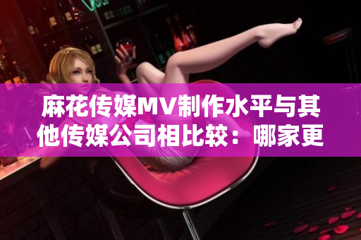 麻花传媒MV制作水平与其他传媒公司相比较：哪家更具创新与影响力？
