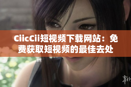 CiicCii短视频下载网站：免费获取短视频的最佳去处