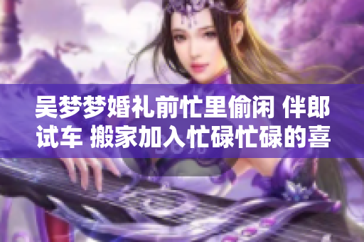 吴梦梦婚礼前忙里偷闲 伴郎试车 搬家加入忙碌忙碌的喜悦行列