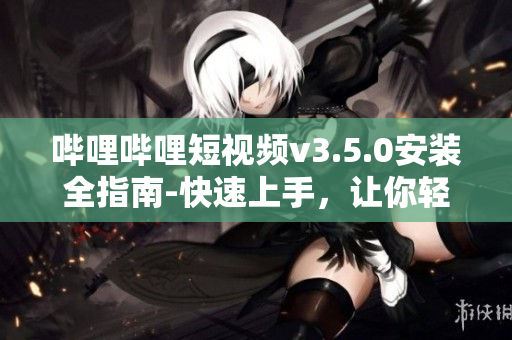 哔哩哔哩短视频v3.5.0安装全指南-快速上手，让你轻松浏览热门短视频