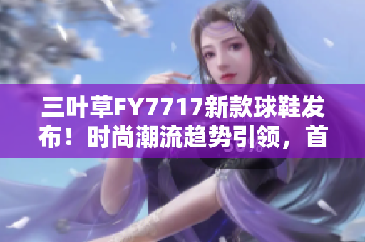 三叶草FY7717新款球鞋发布！时尚潮流趋势引领，首次展现全新设计理念