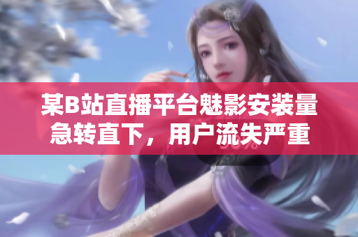 某B站直播平台魅影安装量急转直下，用户流失严重